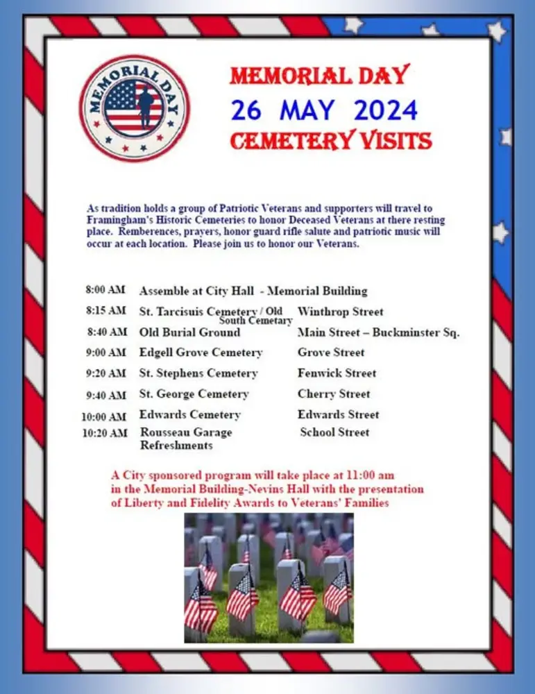 MEMORIAL DAY 26 MAY 2024 CEMETERY VISITS  Main text: As tradition holds a group of Patriotic Veterans and supporters will travel to Framingham’s Historic Cemeteries to honor Deceased Veterans at their resting place. Remembrances, prayers, honor guard rifle salute and patriotic music will occur at each location. Please join us to honor our Veterans.  Schedule:  8:00 AM: Assemble at City Hall - Memorial Building  8:15 AM: St. Tarcisius Cemetery / Old South Cemetery – Winthrop Street  8:40 AM: Old Burial Ground – Main Street – Buckminster Sq.  9:00 AM: Edgell Grove Cemetery – Grove Street  9:20 AM: St. Stephens Cemetery – Fenwick Street  9:40 AM: St. George Cemetery – Cherry Street  10:00 AM: Edwards Cemetery – Edwards Street  10:20 AM: Rousseau Garage – School Street (Refreshments)  Closing note in red text: A City sponsored program will take place at 11:00 am in the Memorial Building - Nevins Hall with the presentation of Liberty and Fidelity Awards to Veterans’ Families.  At the bottom of the flyer is an image of military graves each marked with small American flags. The flyer has a patriotic border with red, white, and blue stripes and stars.